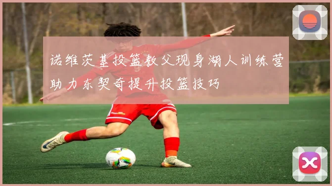 诺维茨基投篮教父现身湖人训练营助力东契奇提升投篮技巧