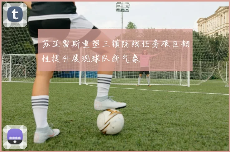 苏亚雷斯重塑三镇防线任务艰巨韧性提升展现球队新气象