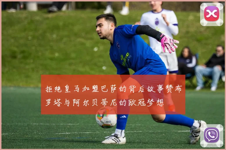 拒绝皇马加盟巴萨的背后故事赞布罗塔与阿尔贝蒂尼的欧冠梦想