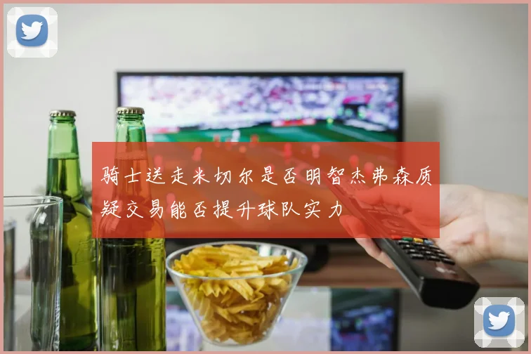 骑士送走米切尔是否明智杰弗森质疑交易能否提升球队实力