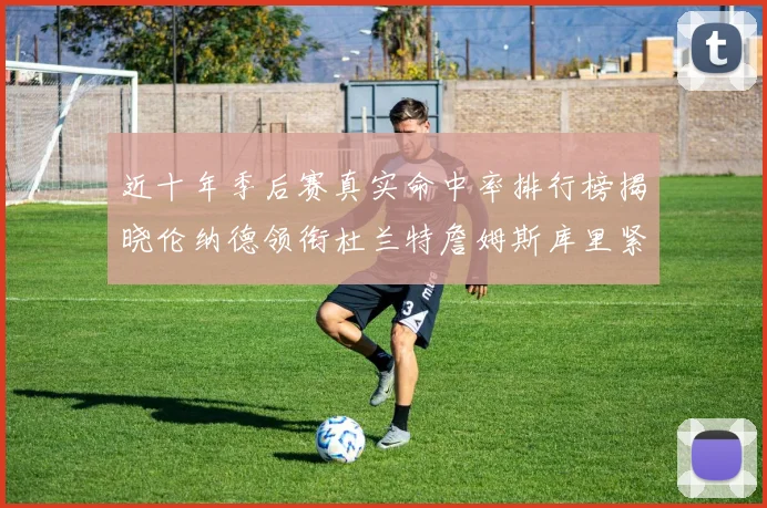 近十年季后赛真实命中率排行榜揭晓伦纳德领衔杜兰特詹姆斯库里紧随其后