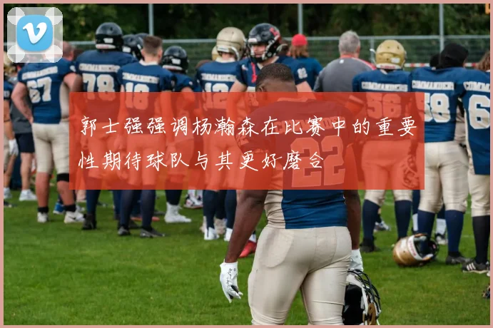 郭士强强调杨瀚森在比赛中的重要性期待球队与其更好磨合