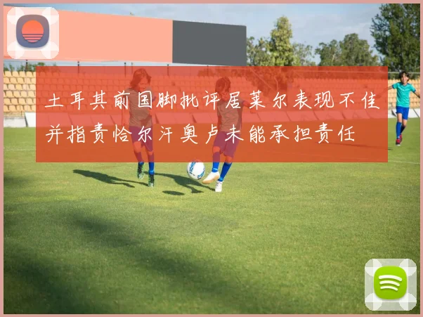 土耳其前国脚批评居莱尔表现不佳并指责恰尔汗奥卢未能承担责任