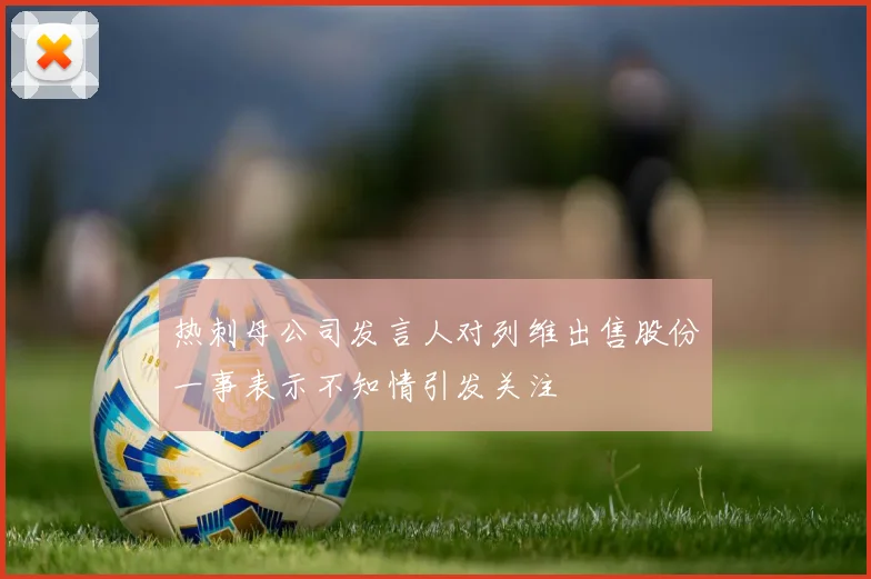 热刺母公司发言人对列维出售股份一事表示不知情引发关注