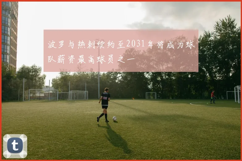 波罗与热刺续约至2031年将成为球队薪资最高球员之一