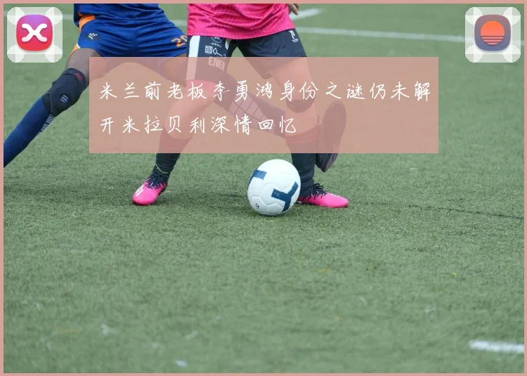 米兰前老板李勇鸿身份之谜仍未解开米拉贝利深情回忆