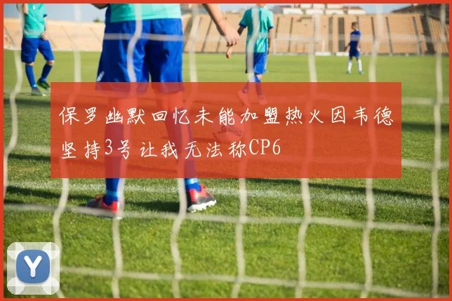 保罗幽默回忆未能加盟热火因韦德坚持3号让我无法称CP6