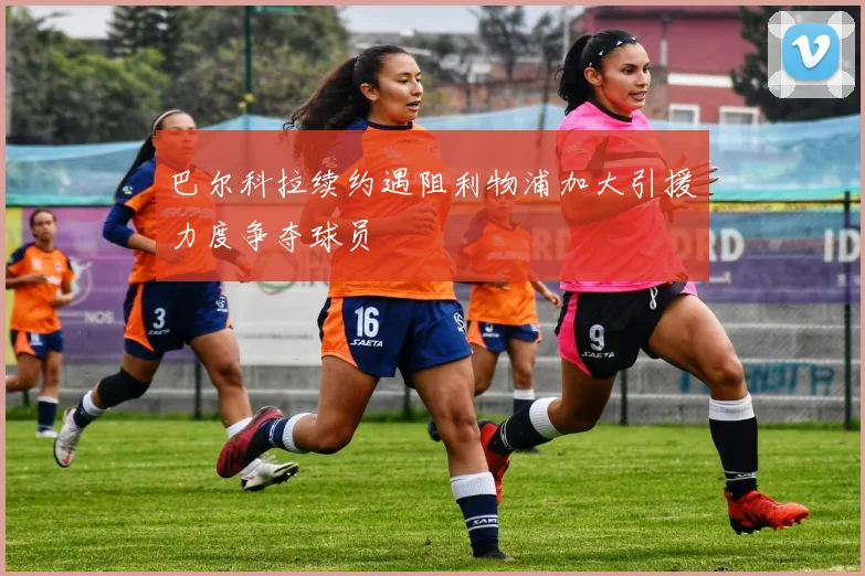 巴尔科拉续约遇阻利物浦加大引援力度争夺球员