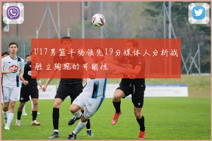 U17男篮半场领先19分媒体人分析战胜立陶宛的可能性