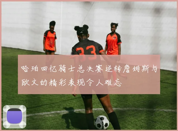 哈珀回忆骑士总决赛逆转詹姆斯与欧文的精彩表现令人难忘