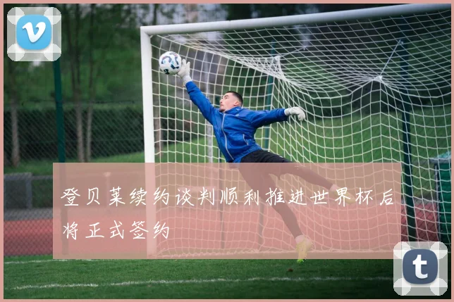 登贝莱续约谈判顺利推进世界杯后将正式签约