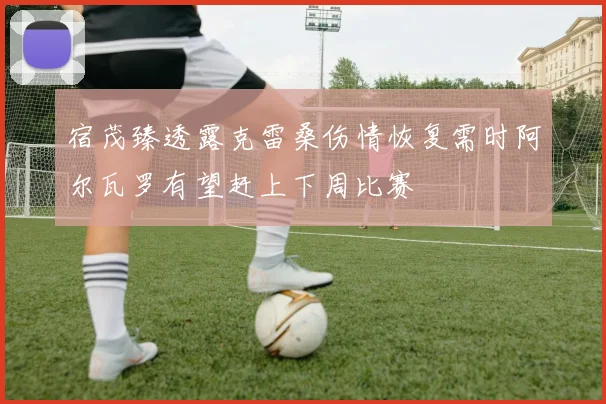 宿茂臻透露克雷桑伤情恢复需时阿尔瓦罗有望赶上下周比赛