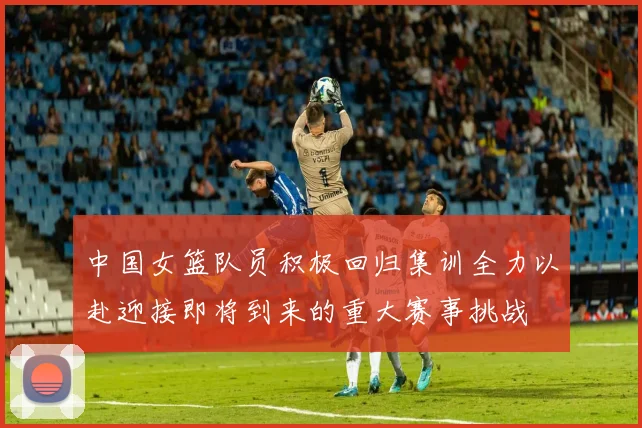 中国女篮队员积极回归集训全力以赴迎接即将到来的重大赛事挑战