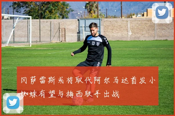 冈萨雷斯或将取代阿尔马达首发小蜘蛛有望与梅西联手出战