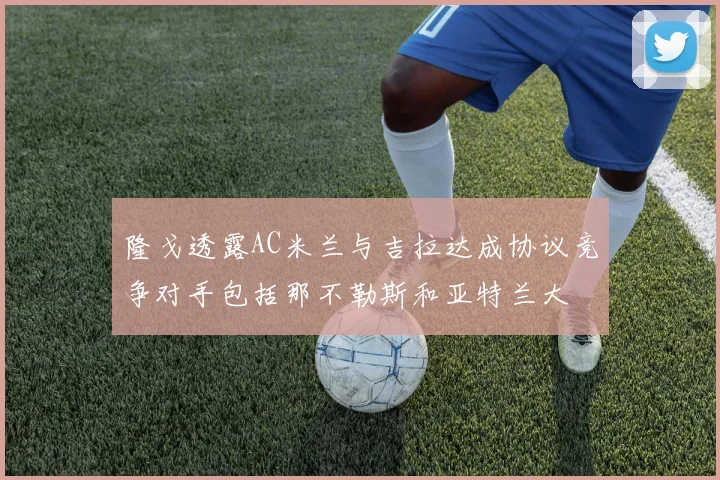 隆戈透露AC米兰与吉拉达成协议竞争对手包括那不勒斯和亚特兰大