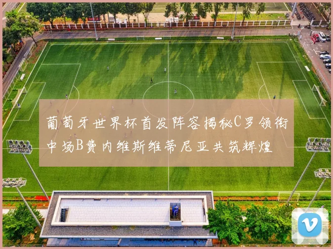 葡萄牙世界杯首发阵容揭秘C罗领衔中场B费内维斯维蒂尼亚共筑辉煌