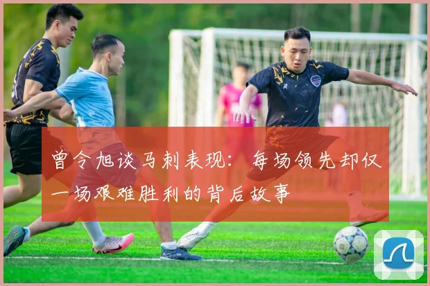 曾令旭谈马刺表现：每场领先却仅一场艰难胜利的背后故事