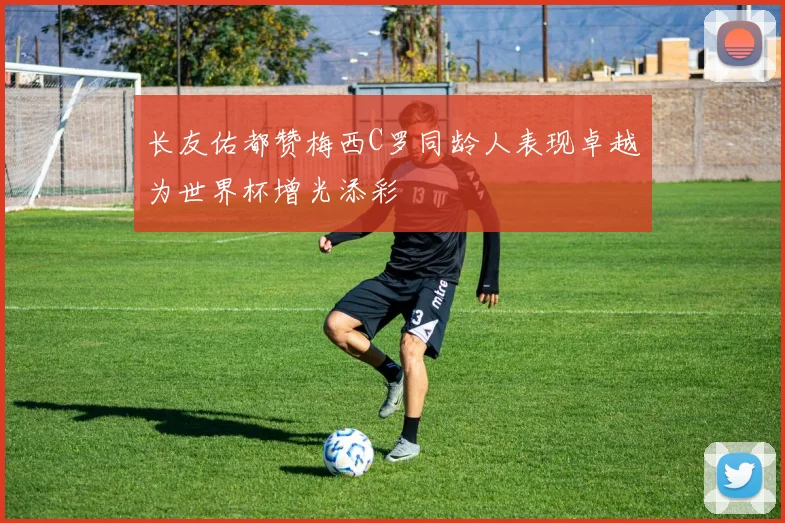 长友佑都赞梅西C罗同龄人表现卓越为世界杯增光添彩