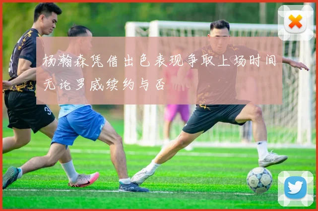 杨瀚森凭借出色表现争取上场时间无论罗威续约与否