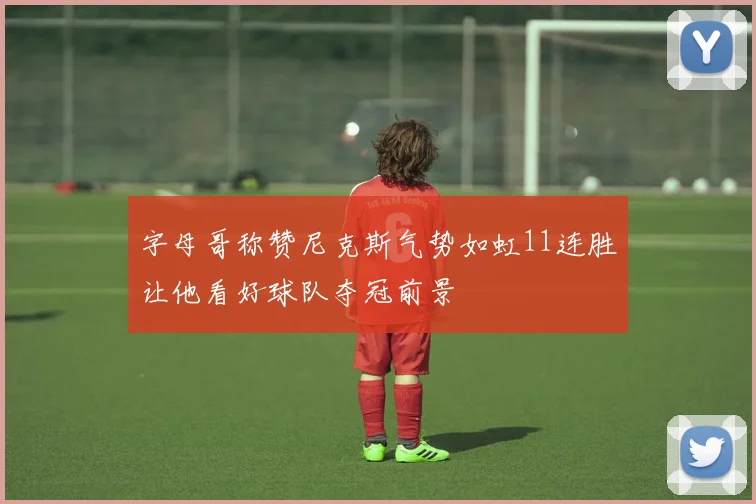 字母哥称赞尼克斯气势如虹11连胜让他看好球队夺冠前景
