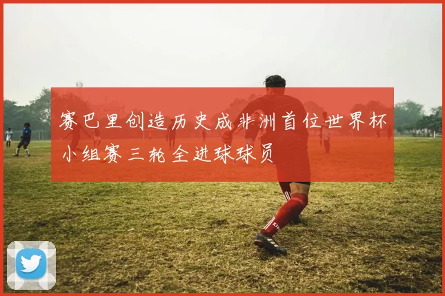 赛巴里创造历史成非洲首位世界杯小组赛三轮全进球球员