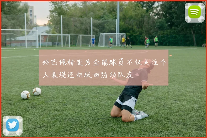 姆巴佩转变为全能球员不仅关注个人表现还积极回防助队友