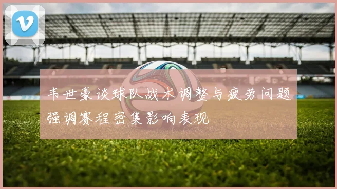 韦世豪谈球队战术调整与疲劳问题强调赛程密集影响表现