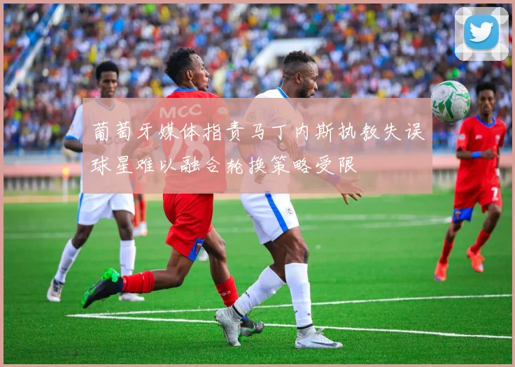 葡萄牙媒体指责马丁内斯执教失误球星难以融合轮换策略受限