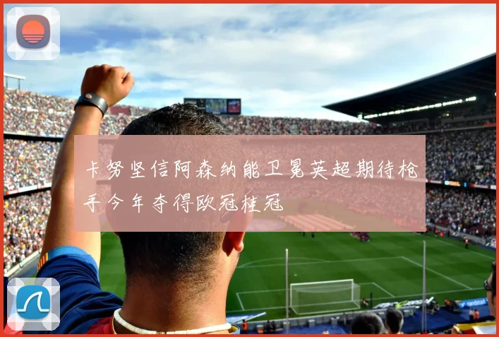 卡努坚信阿森纳能卫冕英超期待枪手今年夺得欧冠桂冠