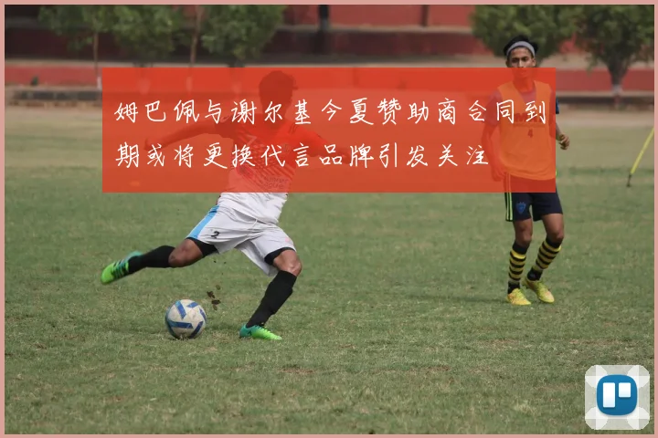 姆巴佩与谢尔基今夏赞助商合同到期或将更换代言品牌引发关注
