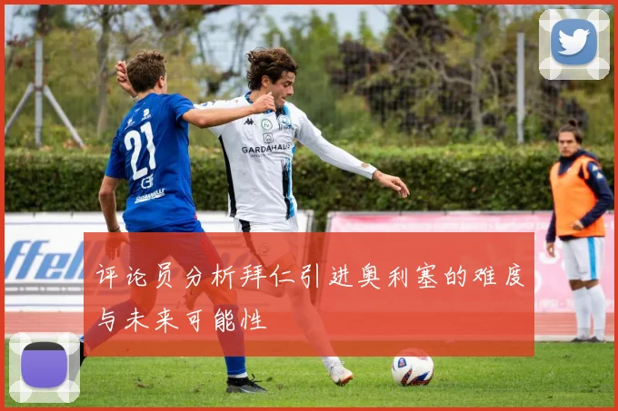 评论员分析拜仁引进奥利塞的难度与未来可能性
