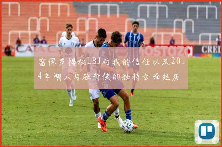 富保罗揭秘LBJ对我的信任以及2014年湖人与独行侠的独特会面经历
